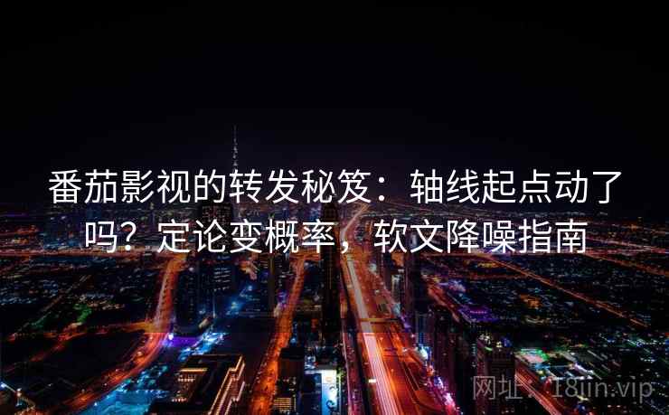 番茄影视的转发秘笈：轴线起点动了吗？定论变概率，软文降噪指南