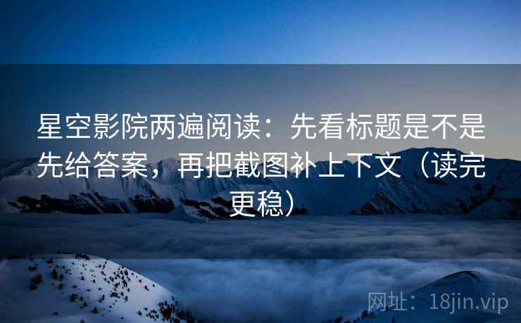 星空影院两遍阅读：先看标题是不是先给答案，再把截图补上下文（读完更稳）
