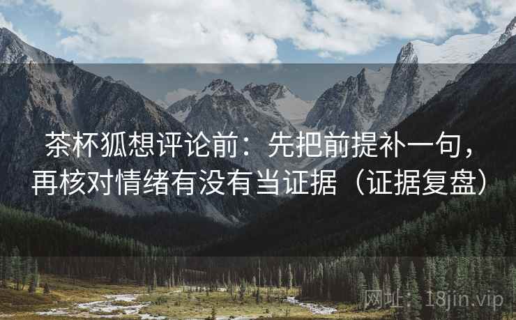 茶杯狐想评论前：先把前提补一句，再核对情绪有没有当证据（证据复盘）