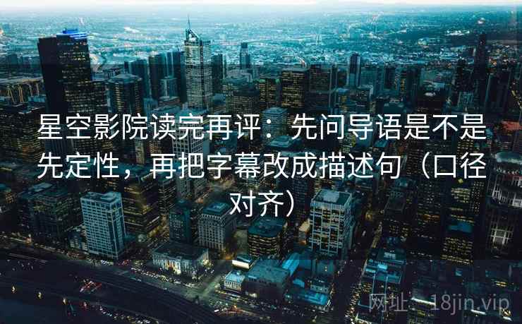 星空影院读完再评：先问导语是不是先定性，再把字幕改成描述句（口径对齐）