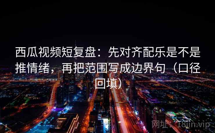 西瓜视频短复盘：先对齐配乐是不是推情绪，再把范围写成边界句（口径回填）