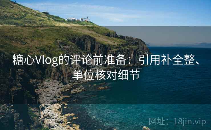 糖心Vlog的评论前准备:引用补全整、单位核对细节 糖心Vlog的评论前准备:引用补全整、单位核对细节