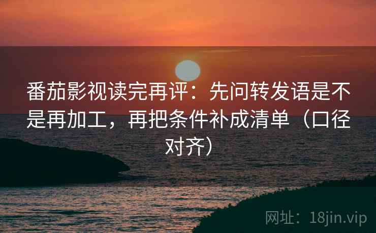 番茄影视读完再评：先问转发语是不是再加工，再把条件补成清单（口径对齐）