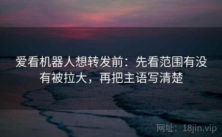 爱看机器人想转发前:先看范围有没有被拉大,再把主语写清楚 爱看机器人想转发前:先看范围有没有被拉大,再把主语写清楚
