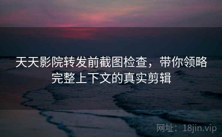 天天影院转发前截图检查，带你领略完整上下文的真实剪辑