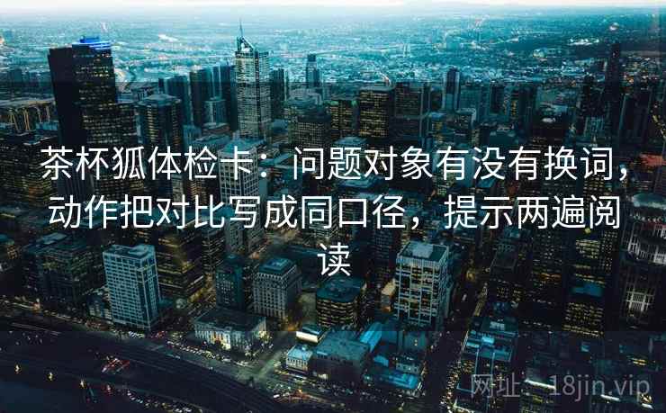 茶杯狐体检卡:问题对象有没有换词,动作把对比写成同口径,提示两遍阅读 茶杯狐体检卡:问题对象有没有换词,动作把对比写成同口径,提示两遍阅读