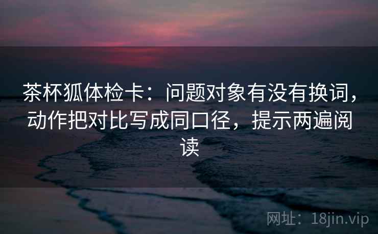 茶杯狐体检卡:问题对象有没有换词,动作把对比写成同口径,提示两遍阅读 茶杯狐体检卡:问题对象有没有换词,动作把对比写成同口径,提示两遍阅读