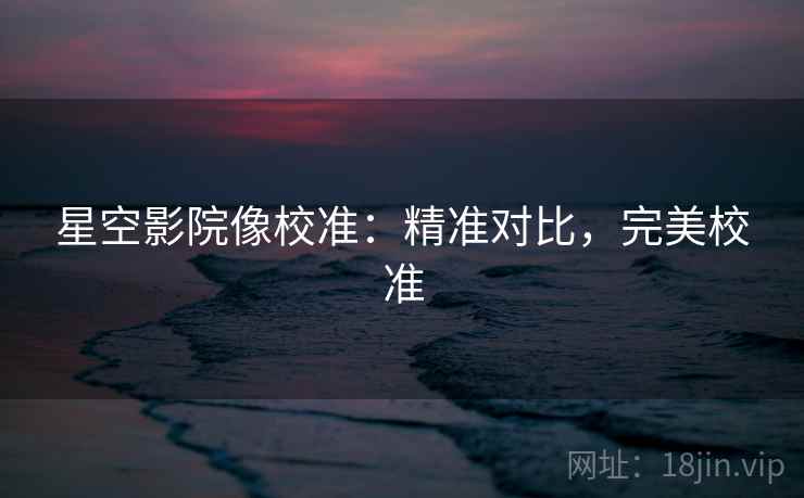 星空影院像校准:精准对比,完美校准 星空影院像校准:精准对比,完美校准