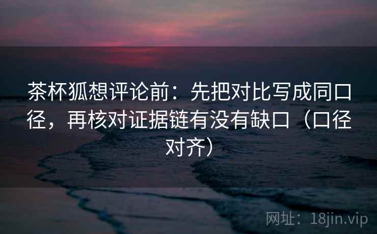 茶杯狐想评论前：先把对比写成同口径，再核对证据链有没有缺口（口径对齐）