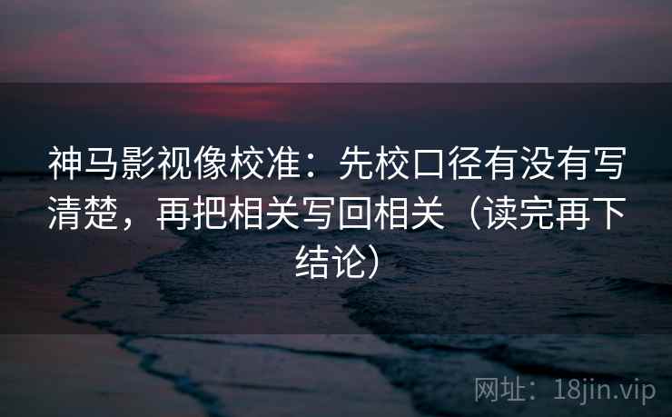 神马影视像校准:先校口径有没有写清楚,再把相关写回相关(读完再下结论) 神马影视像校准:先校口径有没有写清楚,再把相关写回相关(读完再下结论)