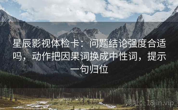 星辰影视体检卡:问题结论强度合适吗,动作把因果词换成中性词,提示一句归位 星辰影视体检卡:问题结论强度合适吗,动作把因果词换成中性词,提示一句归位
