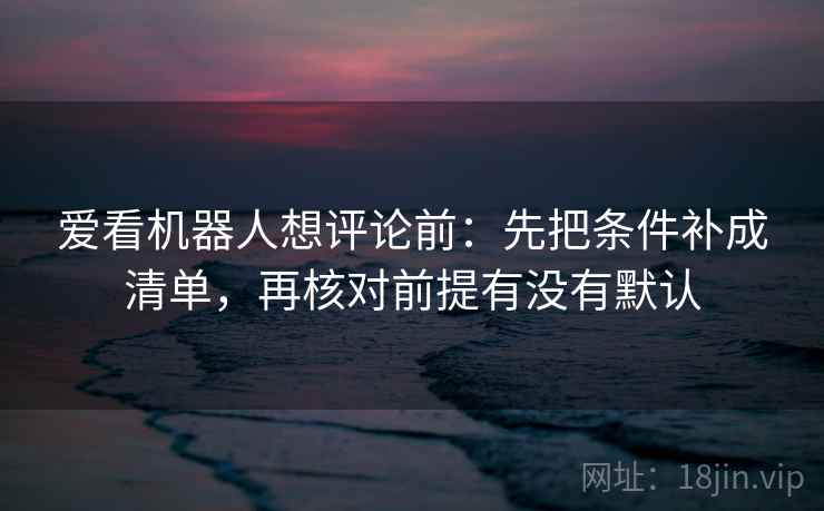 爱看机器人想评论前：先把条件补成清单，再核对前提有没有默认