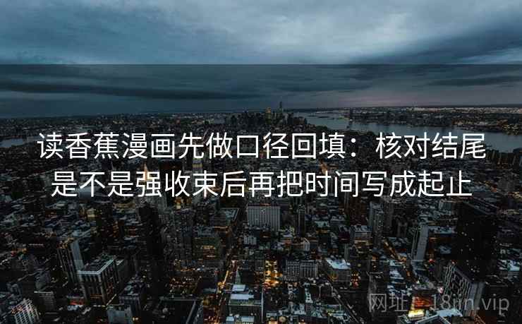 读香蕉漫画先做口径回填:核对结尾是不是强收束后再把时间写成起止 读香蕉漫画先做口径回填:核对结尾是不是强收束后再把时间写成起止