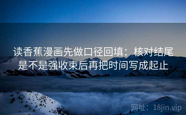 读香蕉漫画先做口径回填:核对结尾是不是强收束后再把时间写成起止 读香蕉漫画先做口径回填:核对结尾是不是强收束后再把时间写成起止