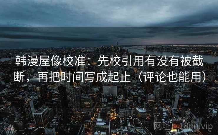 韩漫屋像校准：先校引用有没有被截断，再把时间写成起止（评论也能用）