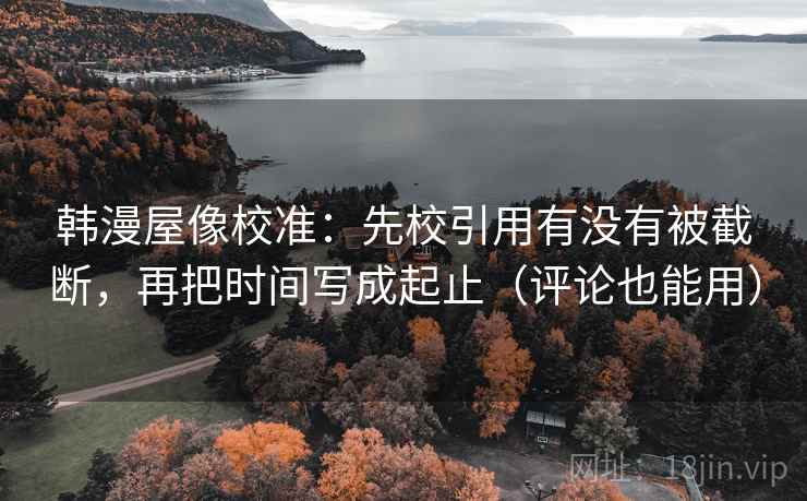 韩漫屋像校准：先校引用有没有被截断，再把时间写成起止（评论也能用）