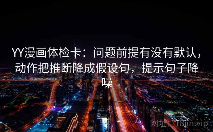 YY漫画体检卡:问题前提有没有默认,动作把推断降成假设句,提示句子降噪 YY漫画体检卡:问题前提有没有默认,动作把推断降成假设句,提示句子降噪