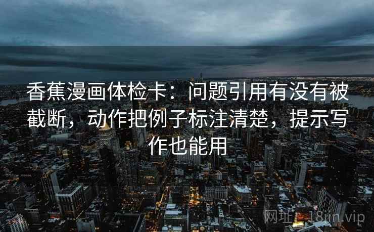 香蕉漫画体检卡:问题引用有没有被截断,动作把例子标注清楚,提示写作也能用 香蕉漫画体检卡:问题引用有没有被截断,动作把例子标注清楚,提示写作也能用