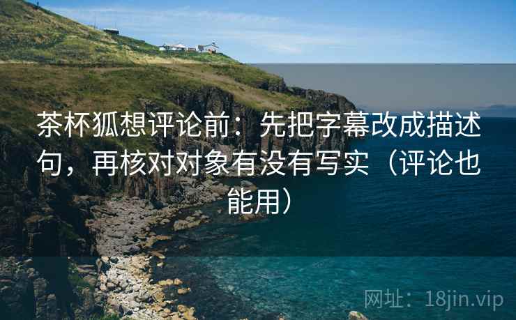 茶杯狐想评论前:先把字幕改成描述句,再核对对象有没有写实(评论也能用) 茶杯狐想评论前:先把字幕改成描述句,再核对对象有没有写实(评论也能用)