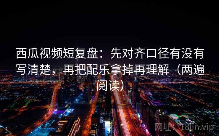 西瓜视频短复盘：先对齐口径有没有写清楚，再把配乐拿掉再理解（两遍阅读）