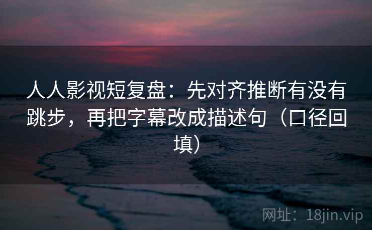人人影视短复盘：先对齐推断有没有跳步，再把字幕改成描述句（口径回填）