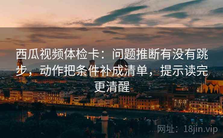 西瓜视频体检卡：问题推断有没有跳步，动作把条件补成清单，提示读完更清醒
