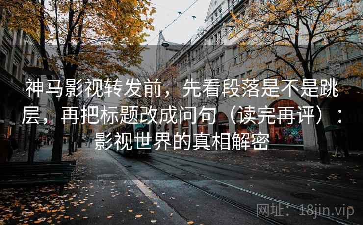 神马影视转发前，先看段落是不是跳层，再把标题改成问句（读完再评）：影视世界的真相解密