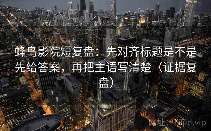 蜂鸟影院短复盘：先对齐标题是不是先给答案，再把主语写清楚（证据复盘）