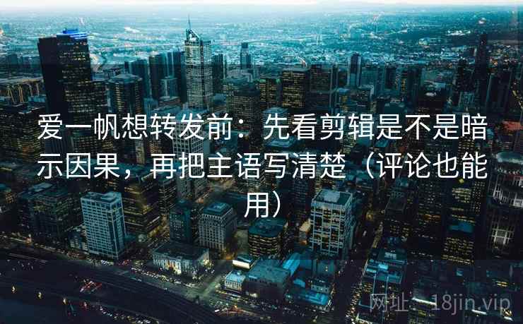 爱一帆想转发前：先看剪辑是不是暗示因果，再把主语写清楚（评论也能用）