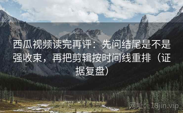 西瓜视频读完再评：先问结尾是不是强收束，再把剪辑按时间线重排（证据复盘）