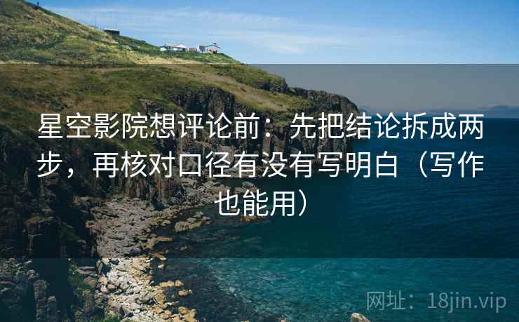 星空影院想评论前：先把结论拆成两步，再核对口径有没有写明白（写作也能用）