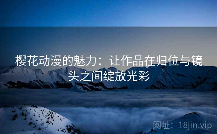 樱花动漫的魅力：让作品在归位与镜头之间绽放光彩