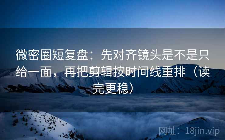 微密圈短复盘：先对齐镜头是不是只给一面，再把剪辑按时间线重排（读完更稳）