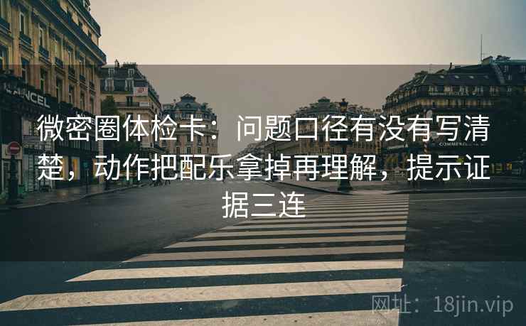 微密圈体检卡：问题口径有没有写清楚，动作把配乐拿掉再理解，提示证据三连