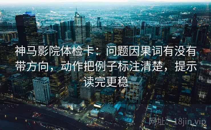 神马影院体检卡：问题因果词有没有带方向，动作把例子标注清楚，提示读完更稳