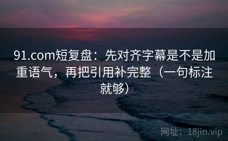 91.com短复盘：先对齐字幕是不是加重语气，再把引用补完整（一句标注就够）