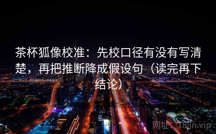 茶杯狐像校准：先校口径有没有写清楚，再把推断降成假设句（读完再下结论）