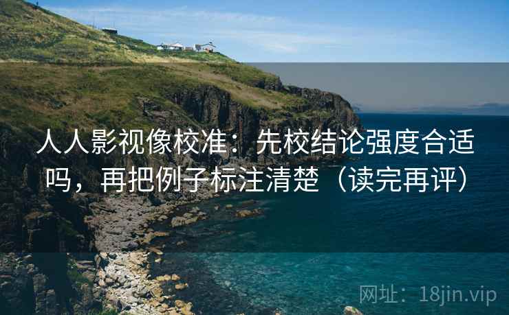 人人影视像校准：先校结论强度合适吗，再把例子标注清楚（读完再评）