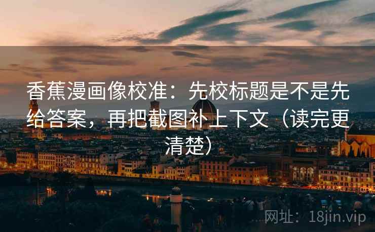 香蕉漫画像校准：先校标题是不是先给答案，再把截图补上下文（读完更清楚）