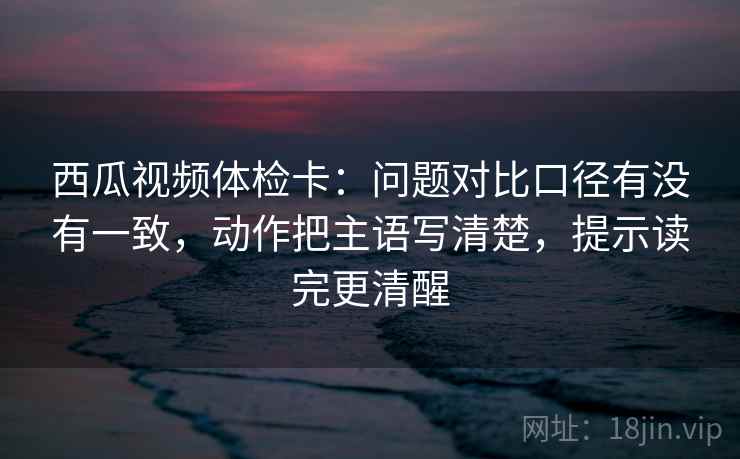 西瓜视频体检卡：问题对比口径有没有一致，动作把主语写清楚，提示读完更清醒