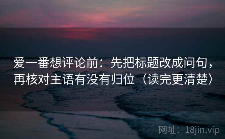 爱一番想评论前：先把标题改成问句，再核对主语有没有归位（读完更清楚）