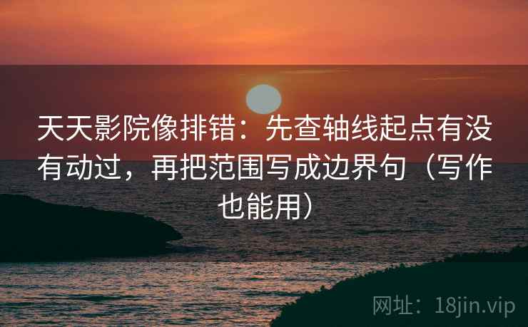 天天影院像排错：先查轴线起点有没有动过，再把范围写成边界句（写作也能用）