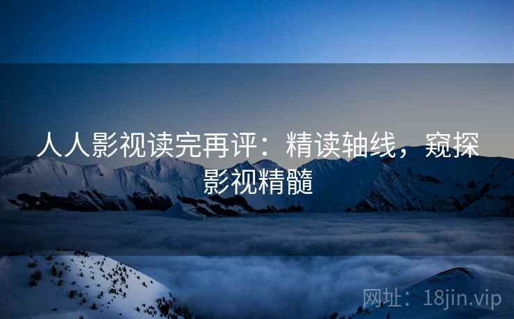人人影视读完再评：精读轴线，窥探影视精髓