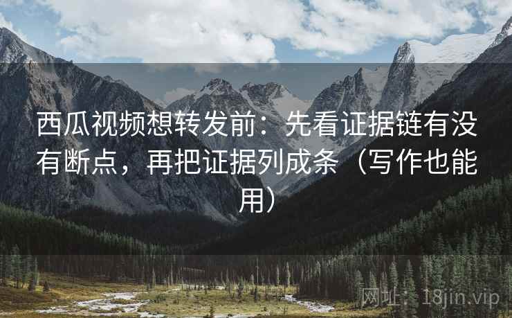 西瓜视频想转发前：先看证据链有没有断点，再把证据列成条（写作也能用）