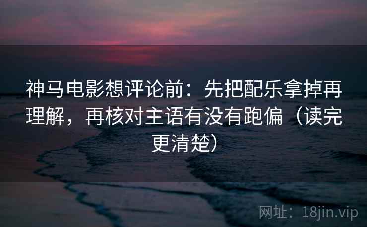 神马电影想评论前：先把配乐拿掉再理解，再核对主语有没有跑偏（读完更清楚）